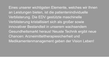 Eines unserer wichtigsten Elemente, welches wir Ihnen  an Leistungen bieten, ist die patientenindividuelle  Verblisterung. Die EDV gestützte maschinelle  Verblisterung kristallisiert sich als großer sowie  innovativer Bestandteil in unserem wachsendem  Gesundheitsmarkt heraus! Neuste Technik ergibt neue  Chancen: Arzneimitteltherapiesicherheit und  Medikamentenmanagement geben der Vision Leben!