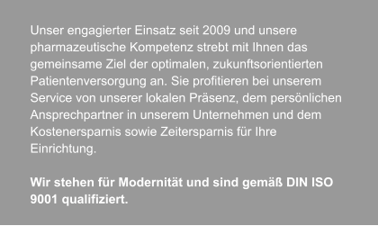 Unser engagierter Einsatz seit 2009 und unsere  pharmazeutische Kompetenz strebt mit Ihnen das  gemeinsame Ziel der optimalen, zukunftsorientierten  Patientenversorgung an. Sie profitieren bei unserem  Service von unserer lokalen Präsenz, dem persönlichen  Ansprechpartner in unserem Unternehmen und dem  Kostenersparnis sowie Zeitersparnis für Ihre  Einrichtung.  Wir stehen für Modernität und sind gemäß DIN ISO  9001 qualifiziert.