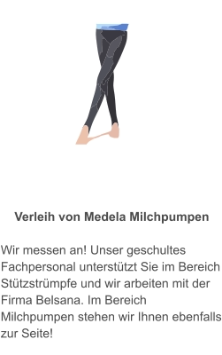 Kompressionsstrümpfe und Verleih von Medela Milchpumpen  Wir messen an! Unser geschultes Fachpersonal unterstützt Sie im Bereich Stützstrümpfe und wir arbeiten mit der Firma Belsana. Im Bereich Milchpumpen stehen wir Ihnen ebenfalls zur Seite!